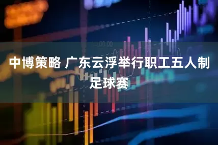 中博策略 广东云浮举行职工五人制足球赛