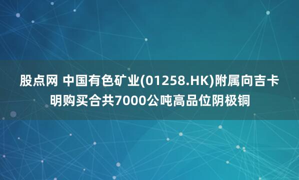 股点网 中国有色矿业(01258.HK)附属向吉卡明购买合共7000公吨高品位阴极铜