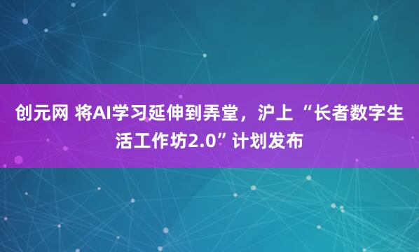 创元网 将AI学习延伸到弄堂，沪上 “长者数字生活工作坊2.0”计划发布