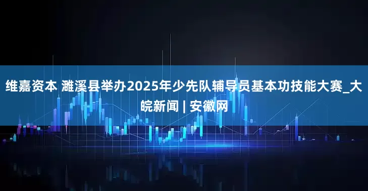 维嘉资本 濉溪县举办2025年少先队辅导员基本功技能大赛_大皖新闻 | 安徽网
