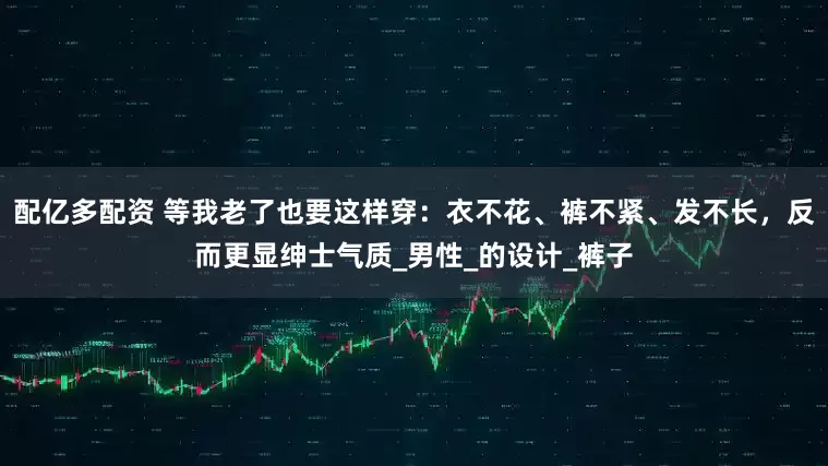 配亿多配资 等我老了也要这样穿：衣不花、裤不紧、发不长，反而更显绅士气质_男性_的设计_裤子