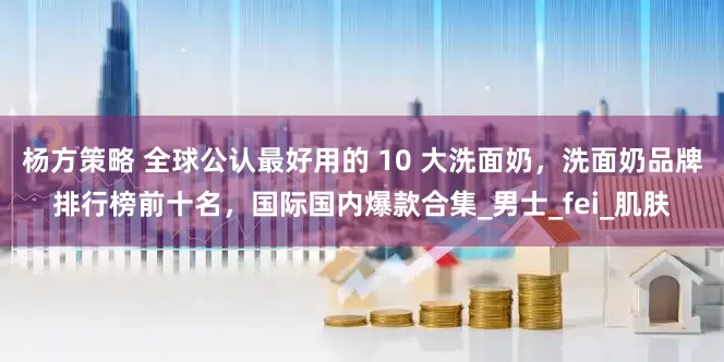 杨方策略 全球公认最好用的 10 大洗面奶，洗面奶品牌排行榜前十名，国际国内爆款合集_男士_fei_肌肤