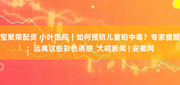 宝聚荣配资 小叶医探｜如何预防儿童铅中毒？专家提醒：远离这些彩色诱惑_大皖新闻 | 安徽网