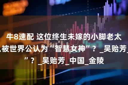 牛8速配 这位终生未嫁的小脚老太太，凭什么被世界公认为“智慧女神”？_吴贻芳_中国_金陵