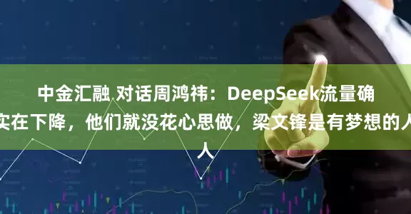 中金汇融 对话周鸿祎：DeepSeek流量确实在下降，他们就没花心思做，梁文锋是有梦想的人