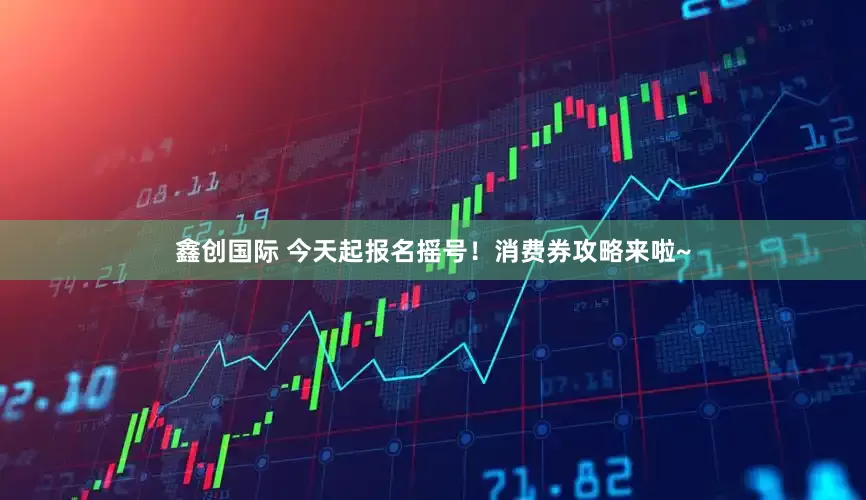 鑫创国际 今天起报名摇号！消费券攻略来啦~