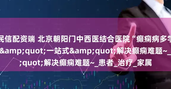 民信配资端 北京朝阳门中西医结合医院“癫痫病多学科联合诊疗”，"一站式"解决癫痫难题~_患者_治疗_家属