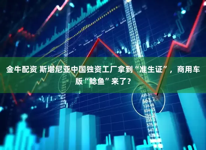 金牛配资 斯堪尼亚中国独资工厂拿到“准生证”，商用车版“鲶鱼”来了？