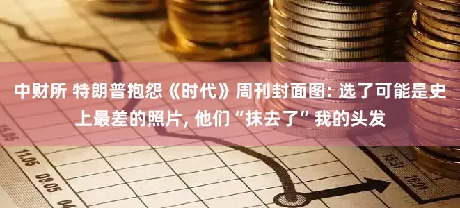 中财所 特朗普抱怨《时代》周刊封面图: 选了可能是史上最差的照片, 他们“抹去了”我的头发